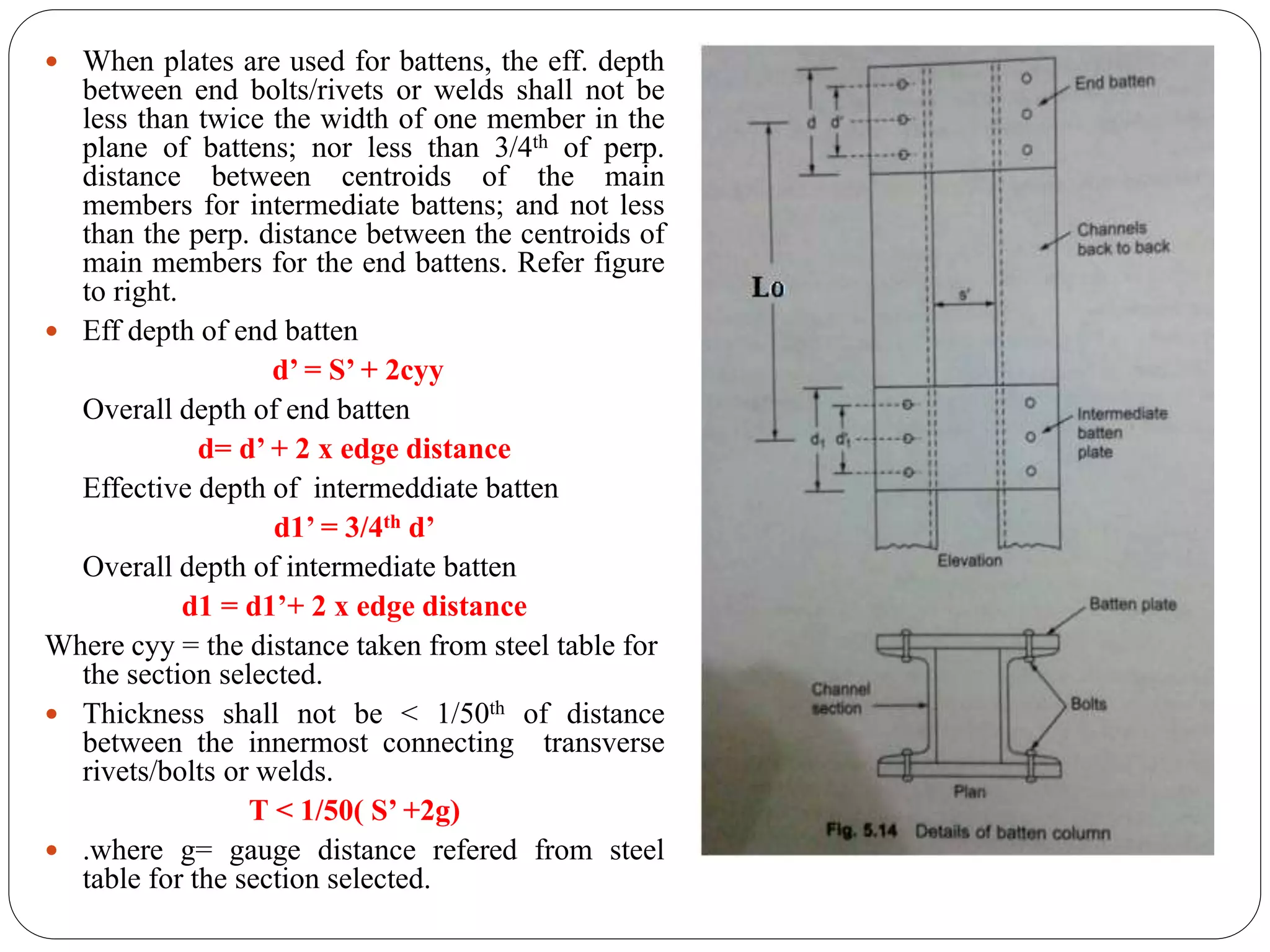  When plates are used for battens, the eff. depth
between end bolts/rivets or welds shall not be
less than twice the width of one member in the
plane of battens; nor less than 3/4th of perp.
distance between centroids of the main
members for intermediate battens; and not less
than the perp. distance between the centroids of
main members for the end battens. Refer figure
to right.
 Eff depth of end batten
d’ = S’ + 2cyy
Overall depth of end batten
d= d’ + 2 x edge distance
Effective depth of intermeddiate batten
d1’ = 3/4th d’
Overall depth of intermediate batten
d1 = d1’+ 2 x edge distance
Where cyy = the distance taken from steel table for
the section selected.
 Thickness shall not be < 1/50th of distance
between the innermost connecting transverse
rivets/bolts or welds.
T < 1/50( S’ +2g)
 .where g= gauge distance refered from steel
table for the section selected.
 