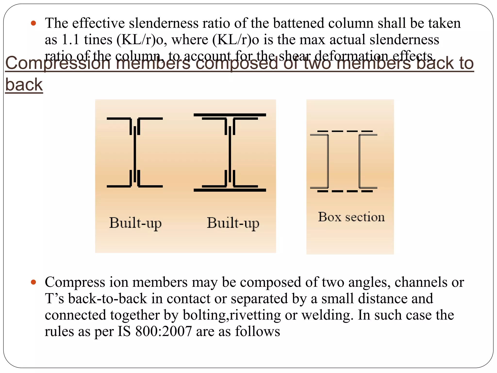 Compression members composed of two members back to
back
 The effective slenderness ratio of the battened column shall be taken
as 1.1 tines (KL/r)o, where (KL/r)o is the max actual slenderness
ratio of the column, to account for the shear deformation effects.
 Compress ion members may be composed of two angles, channels or
T’s back-to-back in contact or separated by a small distance and
connected together by bolting,rivetting or welding. In such case the
rules as per IS 800:2007 are as follows
 