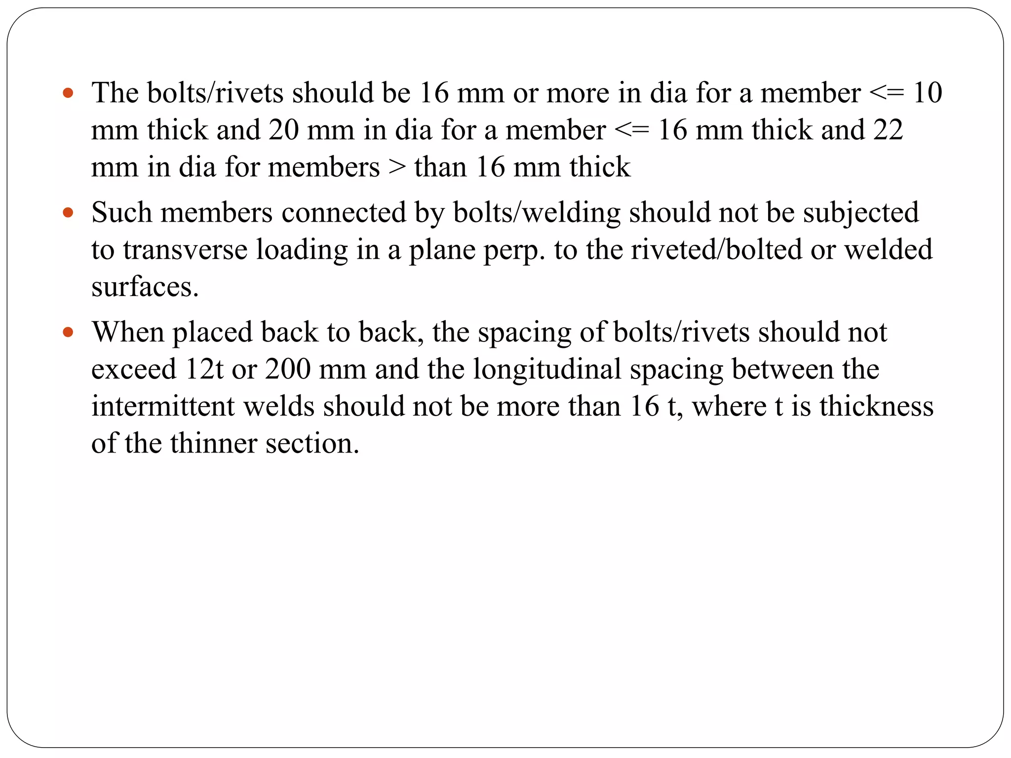  The bolts/rivets should be 16 mm or more in dia for a member <= 10
mm thick and 20 mm in dia for a member <= 16 mm thick and 22
mm in dia for members > than 16 mm thick
 Such members connected by bolts/welding should not be subjected
to transverse loading in a plane perp. to the riveted/bolted or welded
surfaces.
 When placed back to back, the spacing of bolts/rivets should not
exceed 12t or 200 mm and the longitudinal spacing between the
intermittent welds should not be more than 16 t, where t is thickness
of the thinner section.
 