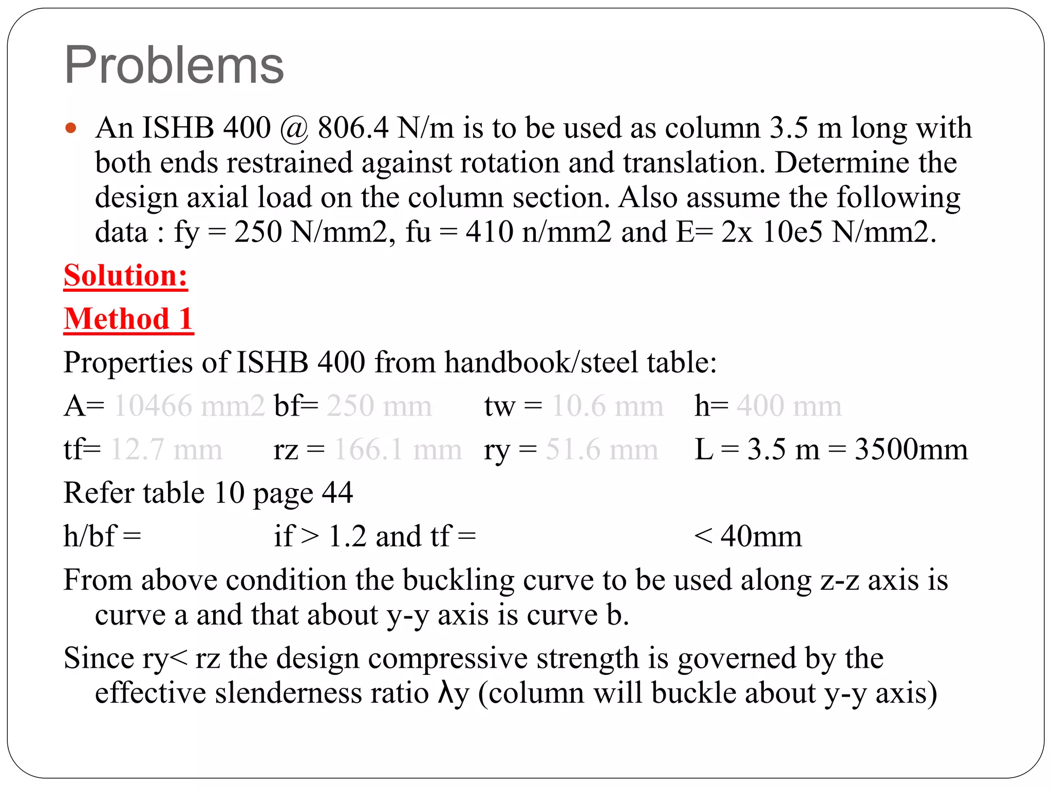 Problems
 An ISHB 400 @ 806.4 N/m is to be used as column 3.5 m long with
both ends restrained against rotation and translation. Determine the
design axial load on the column section. Also assume the following
data : fy = 250 N/mm2, fu = 410 n/mm2 and E= 2x 10e5 N/mm2.
Solution:
Method 1
Properties of ISHB 400 from handbook/steel table:
A= 10466 mm2 bf= 250 mm tw = 10.6 mm h= 400 mm
tf= 12.7 mm rz = 166.1 mm ry = 51.6 mm L = 3.5 m = 3500mm
Refer table 10 page 44
h/bf = if > 1.2 and tf = < 40mm
From above condition the buckling curve to be used along z-z axis is
curve a and that about y-y axis is curve b.
Since ry< rz the design compressive strength is governed by the
effective slenderness ratio λy (column will buckle about y-y axis)
 