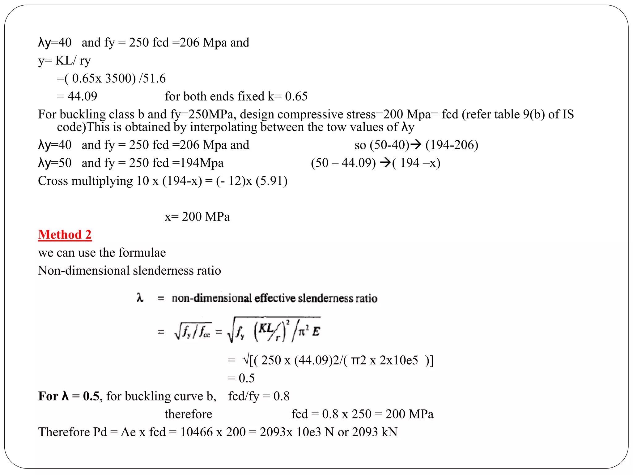 λy=40 and fy = 250 fcd =206 Mpa and
y= KL/ ry
=( 0.65x 3500) /51.6
= 44.09 for both ends fixed k= 0.65
For buckling class b and fy=250MPa, design compressive stress=200 Mpa= fcd (refer table 9(b) of IS
code)This is obtained by interpolating between the tow values of λy
λy=40 and fy = 250 fcd =206 Mpa and so (50-40) (194-206)
λy=50 and fy = 250 fcd =194Mpa (50 – 44.09) ( 194 –x)
Cross multiplying 10 x (194-x) = (- 12)x (5.91)
x= 200 MPa
Method 2
we can use the formulae
Non-dimensional slenderness ratio
= √[( 250 x (44.09)2/( π2 x 2x10e5 )]
= 0.5
For λ = 0.5, for buckling curve b, fcd/fy = 0.8
therefore fcd = 0.8 x 250 = 200 MPa
Therefore Pd = Ae x fcd = 10466 x 200 = 2093x 10e3 N or 2093 kN
 