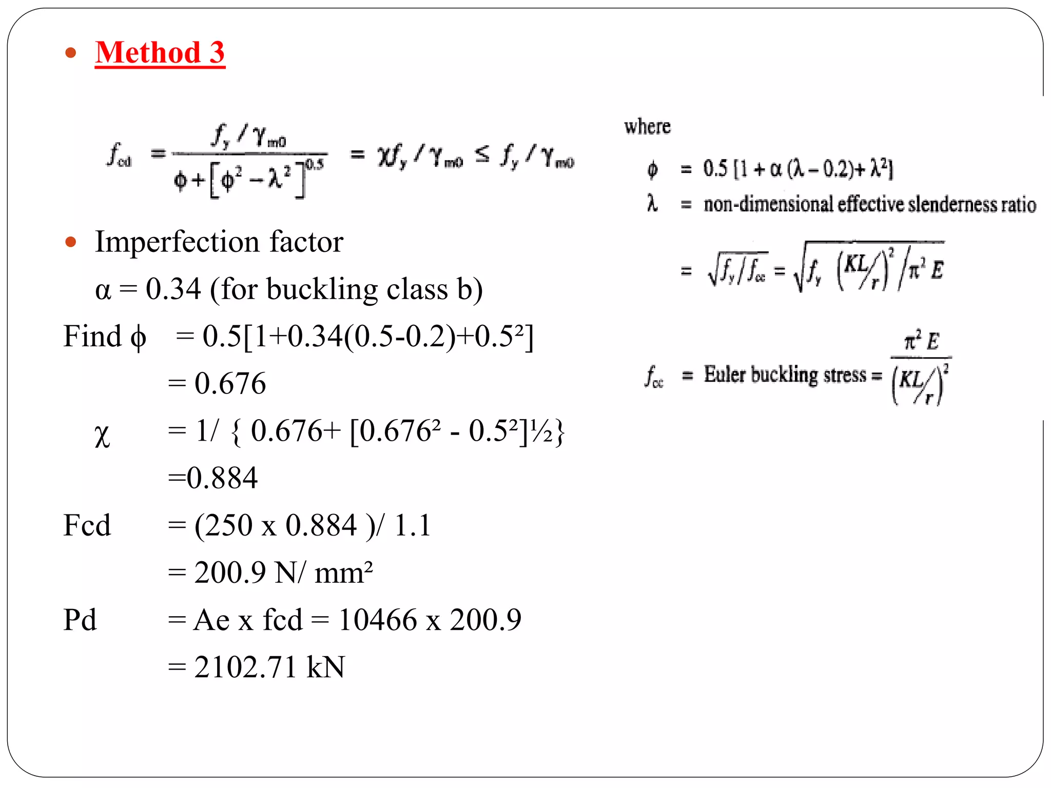 Method 3
 Imperfection factor
α = 0.34 (for buckling class b)
Find ϕ = 0.5[1+0.34(0.5-0.2)+0.5²]
= 0.676
χ = 1/ { 0.676+ [0.676² - 0.5²]½}
=0.884
Fcd = (250 x 0.884 )/ 1.1
= 200.9 N/ mm²
Pd = Ae x fcd = 10466 x 200.9
= 2102.71 kN
 