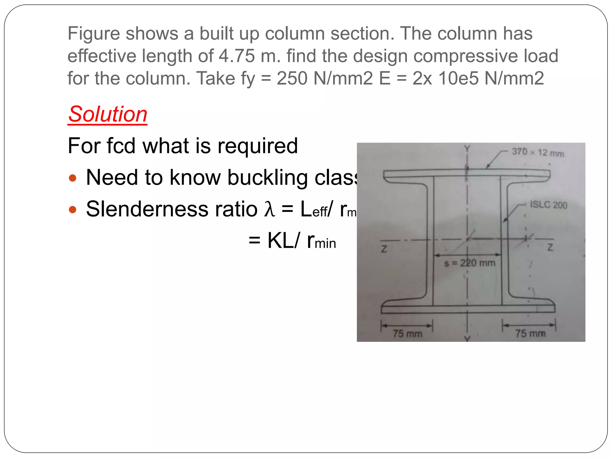 Figure shows a built up column section. The column has
effective length of 4.75 m. find the design compressive load
for the column. Take fy = 250 N/mm2 E = 2x 10e5 N/mm2
Solution
For fcd what is required
 Need to know buckling class
 Slenderness ratio λ = Leff/ rmin
= KL/ rmin
 