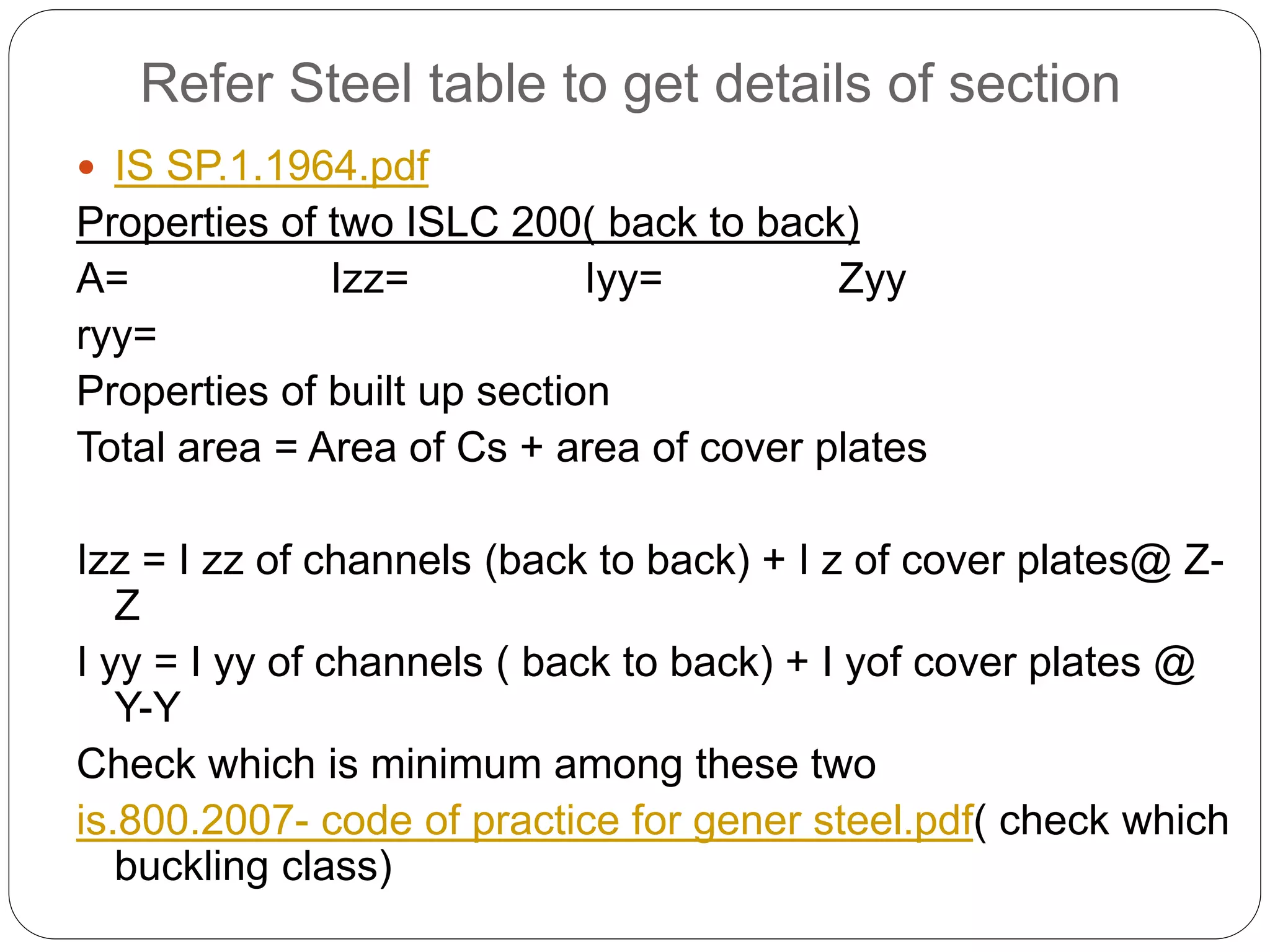 Refer Steel table to get details of section
 IS SP.1.1964.pdf
Properties of two ISLC 200( back to back)
A= Izz= Iyy= Zyy
ryy=
Properties of built up section
Total area = Area of Cs + area of cover plates
Izz = I zz of channels (back to back) + I z of cover plates@ Z-
Z
I yy = I yy of channels ( back to back) + I yof cover plates @
Y-Y
Check which is minimum among these two
is.800.2007- code of practice for gener steel.pdf( check which
buckling class)
 