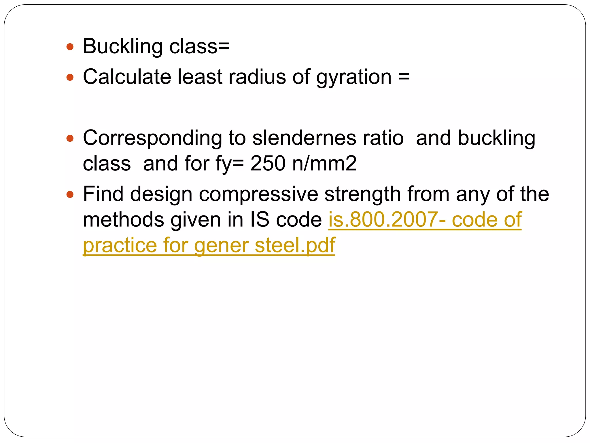  Buckling class=
 Calculate least radius of gyration =
 Corresponding to slendernes ratio and buckling
class and for fy= 250 n/mm2
 Find design compressive strength from any of the
methods given in IS code is.800.2007- code of
practice for gener steel.pdf
 