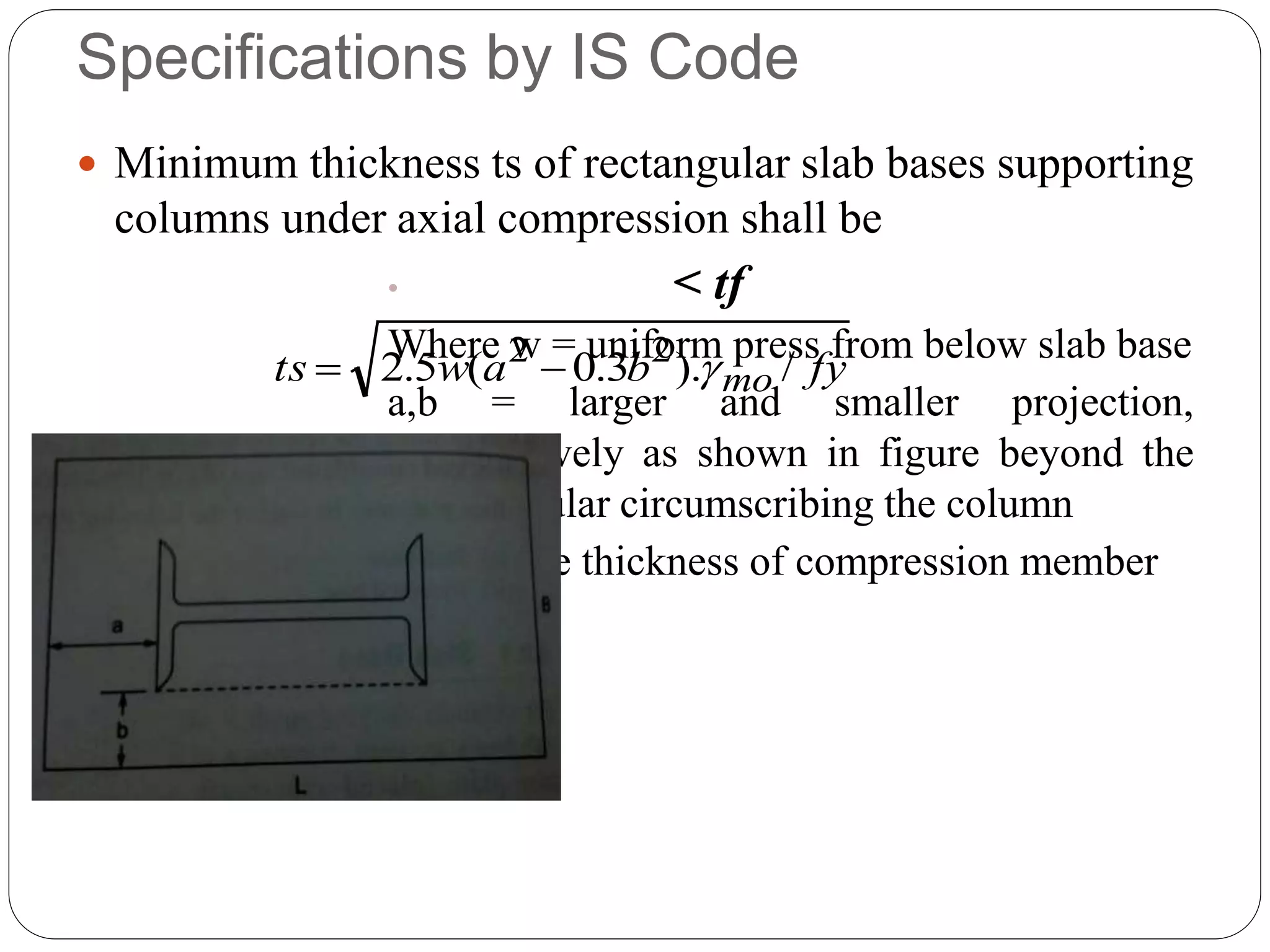 Specifications by IS Code
 Minimum thickness ts of rectangular slab bases supporting
columns under axial compression shall be
• < tf
Where w = uniform press from below slab base
a,b = larger and smaller projection,
respectively as shown in figure beyond the
rectangular circumscribing the column
ty = flange thickness of compression member
fybawts mo /).3.0(5.2 22

 