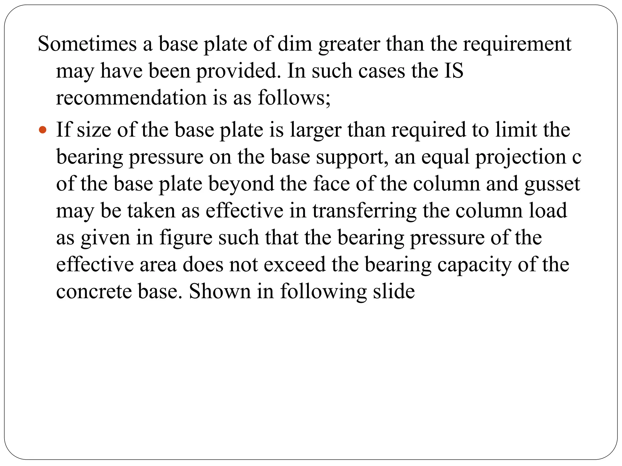 Sometimes a base plate of dim greater than the requirement
may have been provided. In such cases the IS
recommendation is as follows;
 If size of the base plate is larger than required to limit the
bearing pressure on the base support, an equal projection c
of the base plate beyond the face of the column and gusset
may be taken as effective in transferring the column load
as given in figure such that the bearing pressure of the
effective area does not exceed the bearing capacity of the
concrete base. Shown in following slide
 