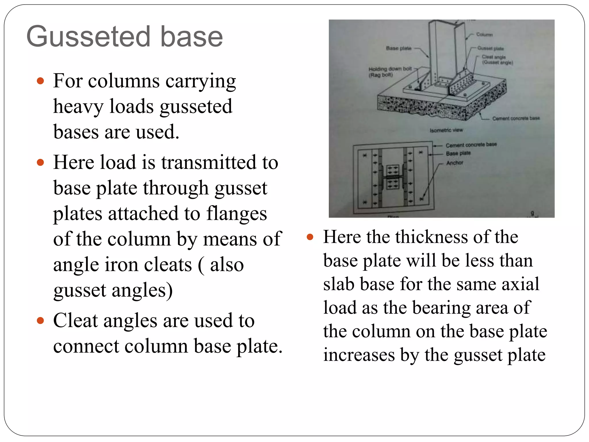 Gusseted base
 For columns carrying
heavy loads gusseted
bases are used.
 Here load is transmitted to
base plate through gusset
plates attached to flanges
of the column by means of
angle iron cleats ( also
gusset angles)
 Cleat angles are used to
connect column base plate.
 Here the thickness of the
base plate will be less than
slab base for the same axial
load as the bearing area of
the column on the base plate
increases by the gusset plate
 