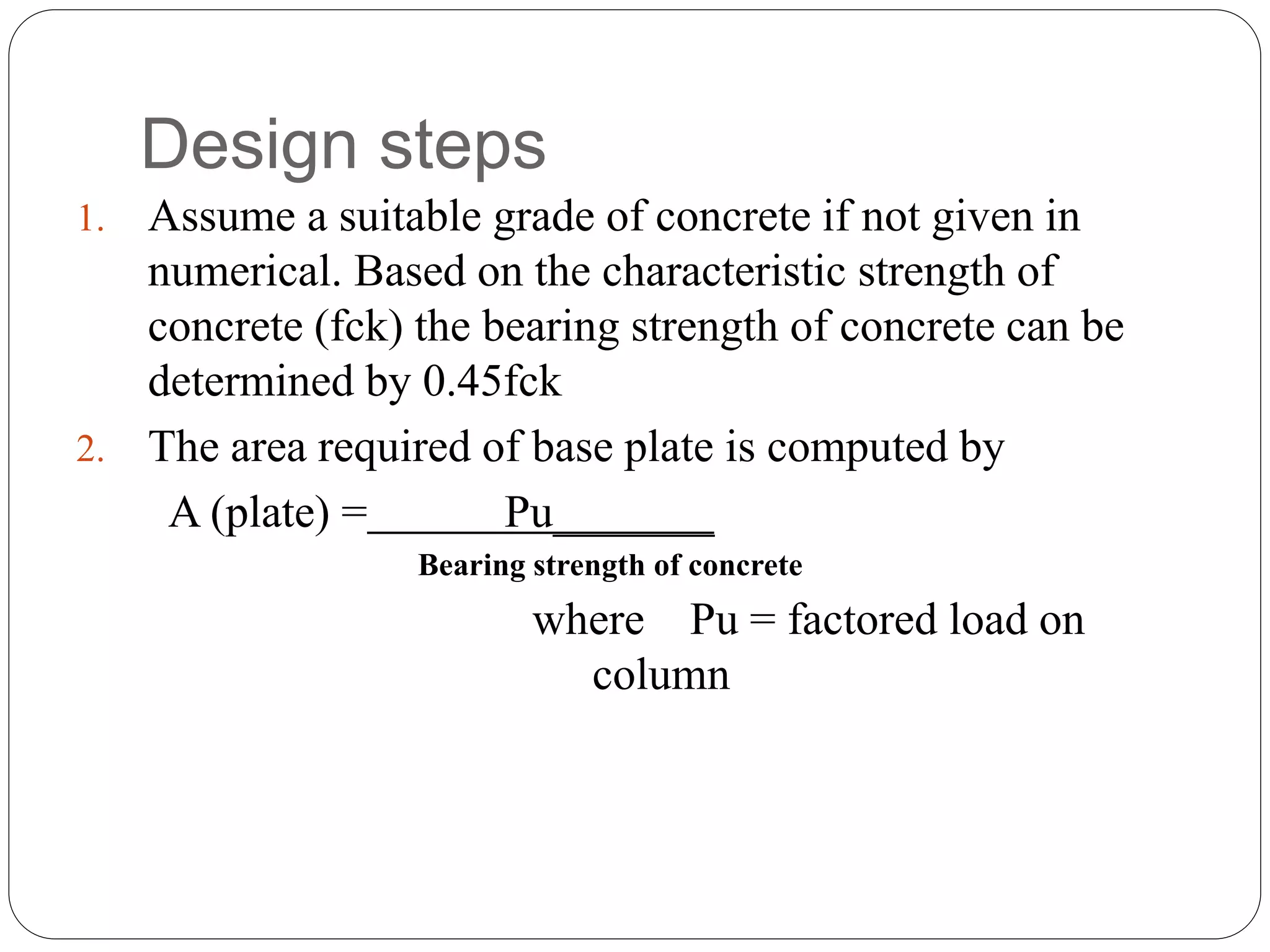 Design steps
1. Assume a suitable grade of concrete if not given in
numerical. Based on the characteristic strength of
concrete (fck) the bearing strength of concrete can be
determined by 0.45fck
2. The area required of base plate is computed by
A (plate) = Pu_______
Bearing strength of concrete
where Pu = factored load on
column
 