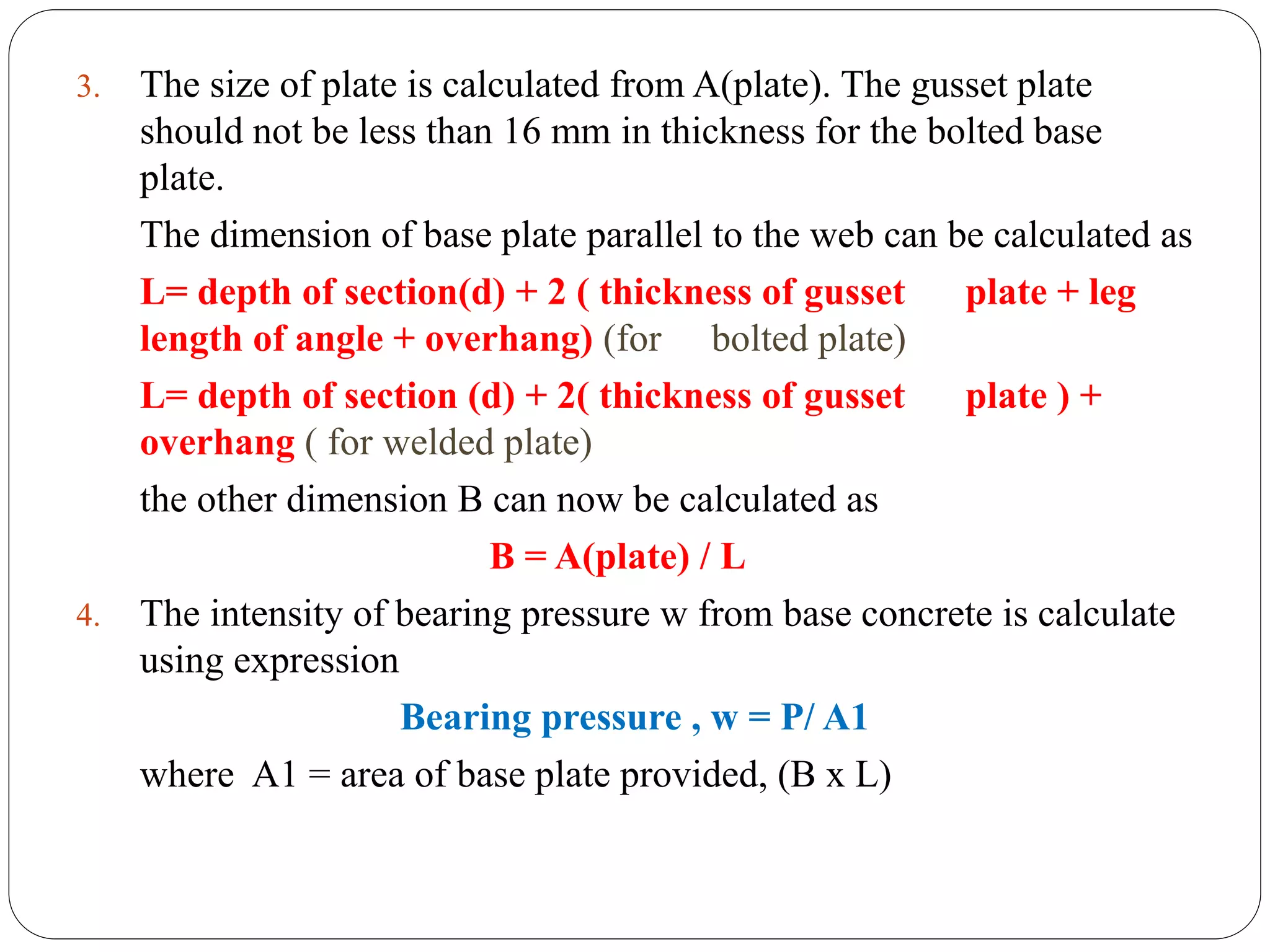 3. The size of plate is calculated from A(plate). The gusset plate
should not be less than 16 mm in thickness for the bolted base
plate.
The dimension of base plate parallel to the web can be calculated as
L= depth of section(d) + 2 ( thickness of gusset plate + leg
length of angle + overhang) (for bolted plate)
L= depth of section (d) + 2( thickness of gusset plate ) +
overhang ( for welded plate)
the other dimension B can now be calculated as
B = A(plate) / L
4. The intensity of bearing pressure w from base concrete is calculate
using expression
Bearing pressure , w = P/ A1
where A1 = area of base plate provided, (B x L)
 