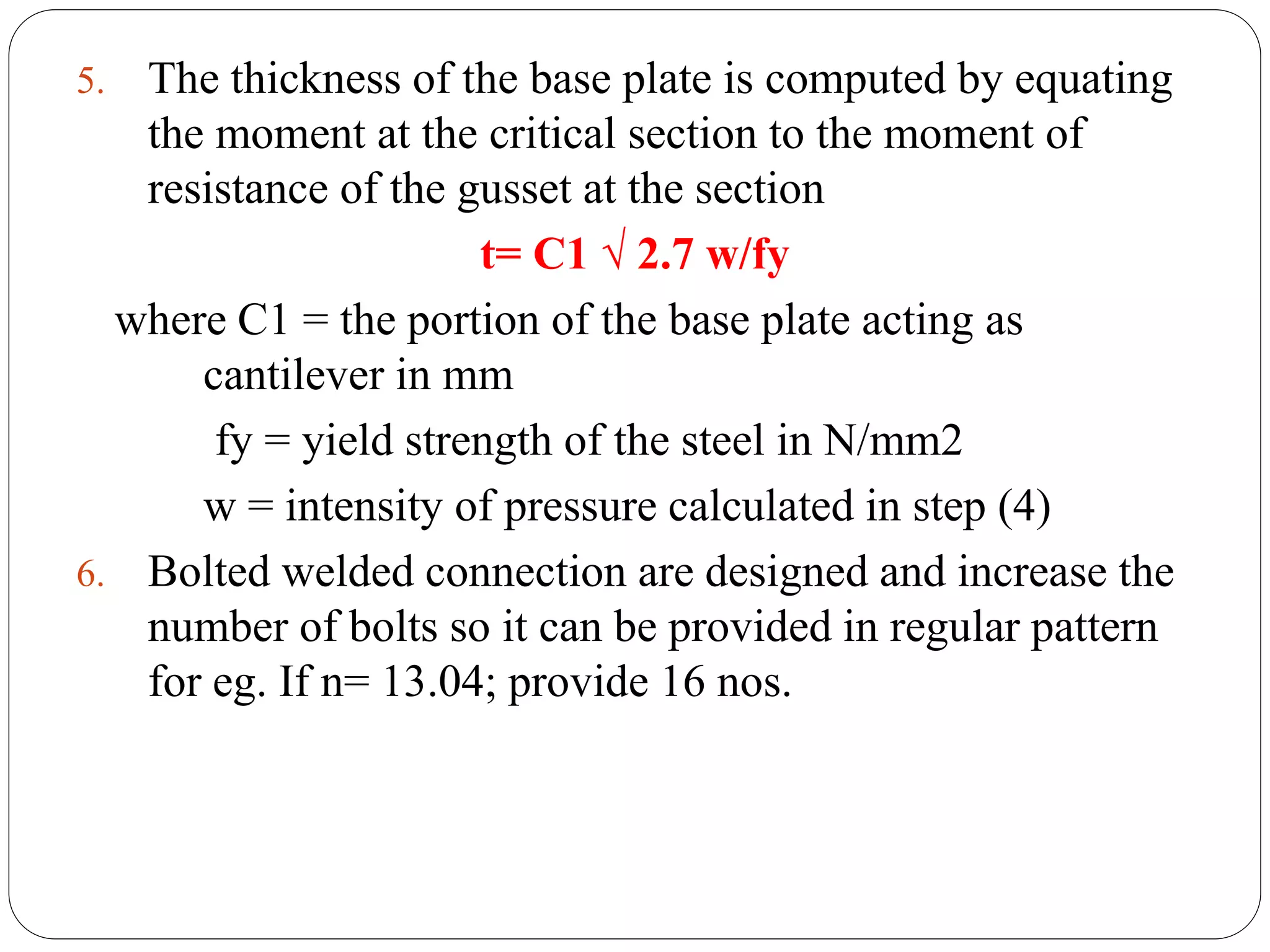 5. The thickness of the base plate is computed by equating
the moment at the critical section to the moment of
resistance of the gusset at the section
t= C1 √ 2.7 w/fy
where C1 = the portion of the base plate acting as
cantilever in mm
fy = yield strength of the steel in N/mm2
w = intensity of pressure calculated in step (4)
6. Bolted welded connection are designed and increase the
number of bolts so it can be provided in regular pattern
for eg. If n= 13.04; provide 16 nos.
 