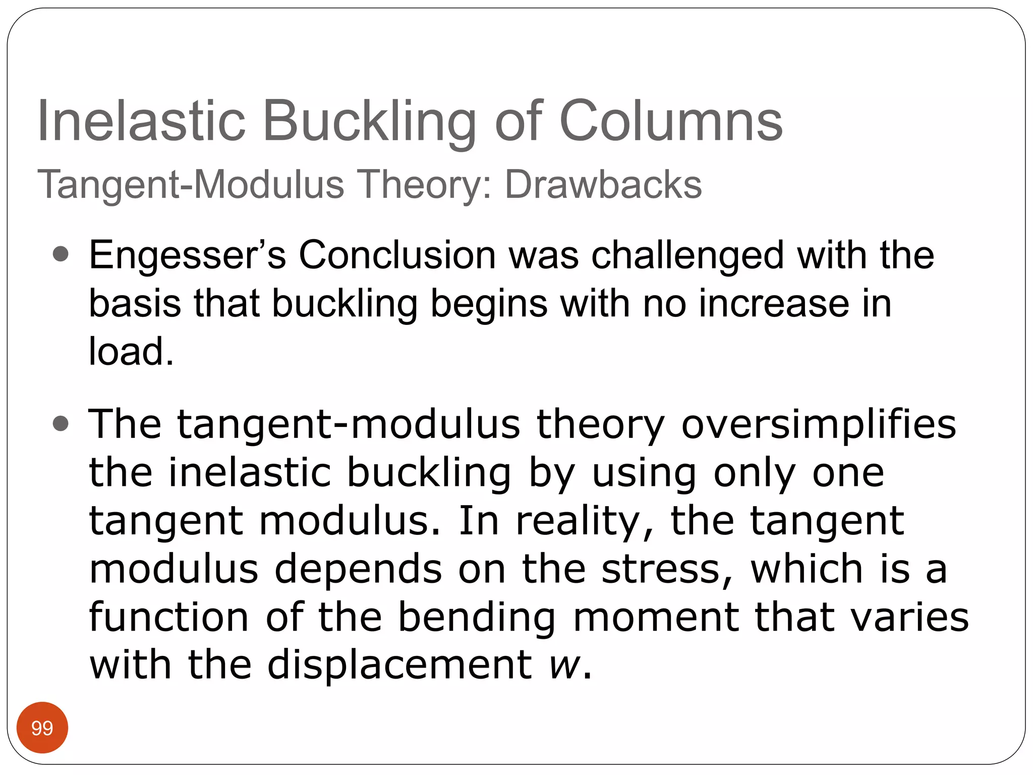 Inelastic Buckling of Columns
99
 Engesser’s Conclusion was challenged with the
basis that buckling begins with no increase in
load.
 The tangent-modulus theory oversimplifies
the inelastic buckling by using only one
tangent modulus. In reality, the tangent
modulus depends on the stress, which is a
function of the bending moment that varies
with the displacement w.
Tangent-Modulus Theory: Drawbacks
 