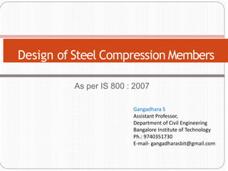 As per IS 800 : 2007
Design of Steel Compression Members
Gangadhara S
Assistant Professor,
Department of Civil Engineering
Bangalore Institute of Technology
Ph.: 9740351730
E-mail- gangadharasbit@gmail.com
 