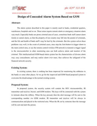 Design of Concealed Alarm System Based on GSM
Abstract:
The alarm system described in this paper is mainly used in banks, residential quarters,
warehouses, hospitals and so on. These areas require remote alarm or emergency situation alarm
very much. Especially banks are prone criminal area of cases, sometimes bank staff cannot alarm
timely or cannot alarm, so that the property of our country may fall into the pocket of criminals,
and the life and health of bank staff’s may be hurt by the criminals. But this system solves these
problems very well, in the event of criminal cases, once step the foot-button to trigger alarm in
the main control area, or use the remote control wireless FM network to transmit a trigger signal
to the microcontroller in other monitoring area can both achieve alarm and monitor of the
criminal. This intellectualized GSM-based alarm system has the characteristics of diverse alarm
way; easy concealment; and may realize alarm over mass, thus achieves the safeguard of the
financial network security.

Existing System:
In existing system, there is nothing has been improved for monitoring the robberies in
the banks or some other places. So we go for the improved and GSM based proposed system to
overcome the disadvantage in the normal existing system.

Proposed System:
In proposed system, the security system will contain the 8051 microcontroller, IR
transmitter and receiver, buzzer, and GSM modem. The keys will be connected with the system
to intimate about the robbery. When the key pressed, then the alert message will be sent to the
corresponding number via GSM modem. IR transmitter and receiver will be always in
communication and placed in the restricted area. When the IR cut by someone then the message
will be sent and alert the person.

 
