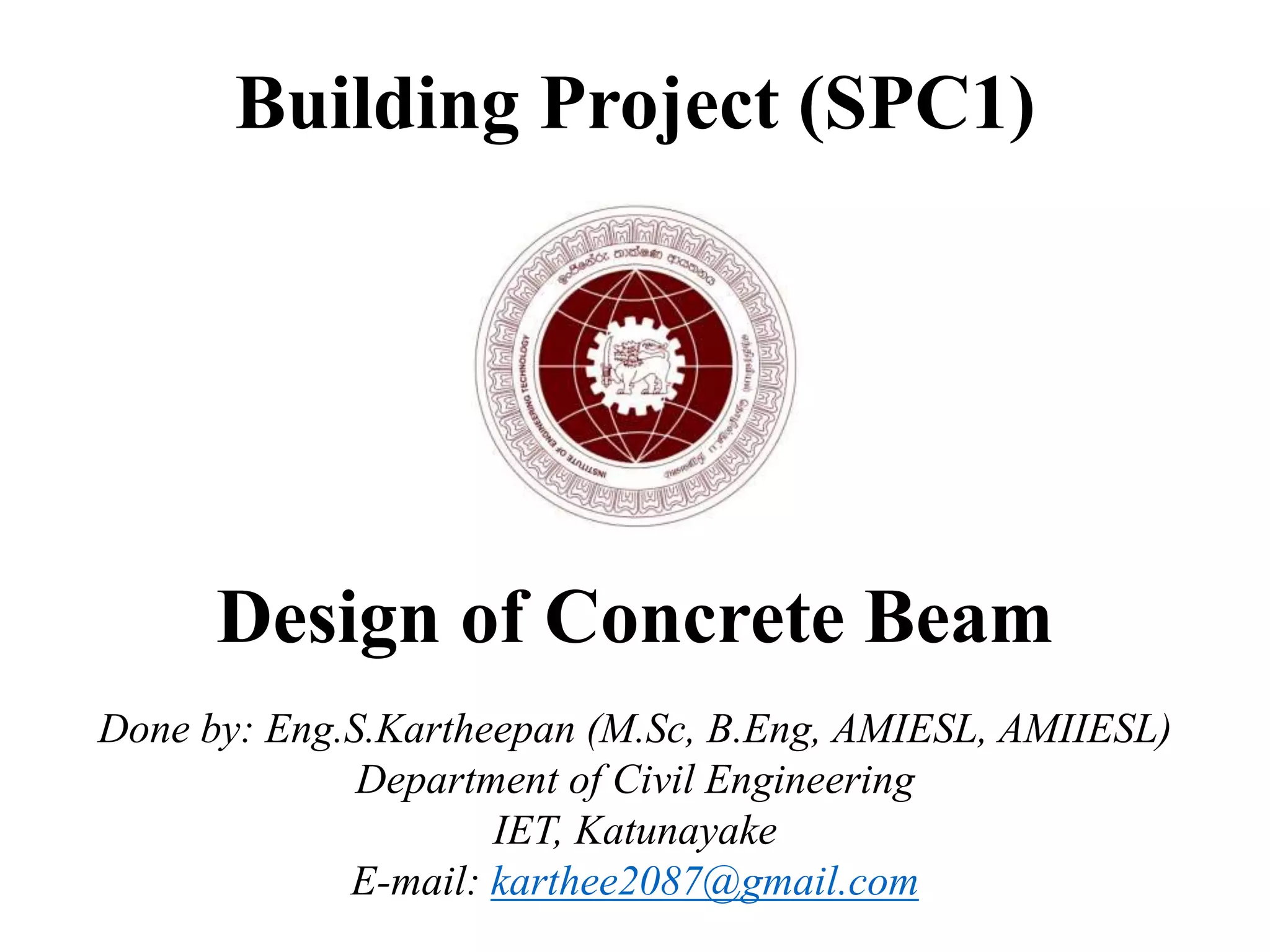 Building Project (SPC1)
Design of Concrete Beam
Done by: Eng.S.Kartheepan (M.Sc, B.Eng, AMIESL, AMIIESL)
Department of Civil Engineering
IET, Katunayake
E-mail: karthee2087@gmail.com
 