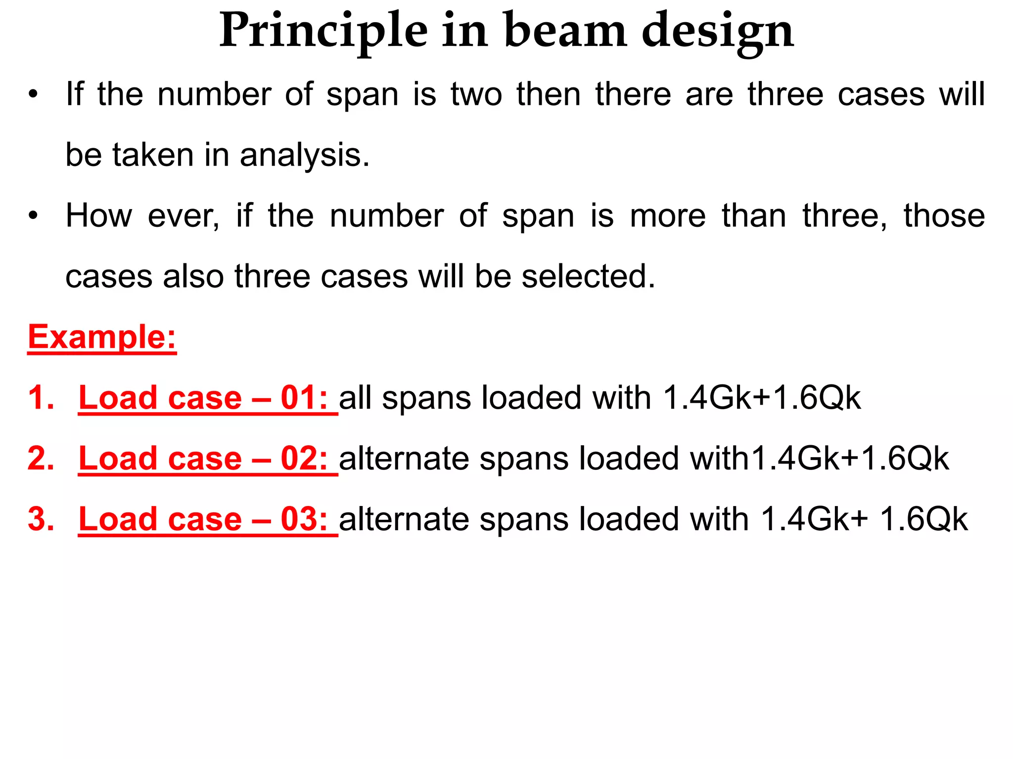 Principle in beam design
• If the number of span is two then there are three cases will
be taken in analysis.
• How ever, if the number of span is more than three, those
cases also three cases will be selected.
Example:
1. Load case – 01: all spans loaded with 1.4Gk+1.6Qk
2. Load case – 02: alternate spans loaded with1.4Gk+1.6Qk
3. Load case – 03: alternate spans loaded with 1.4Gk+ 1.6Qk
 