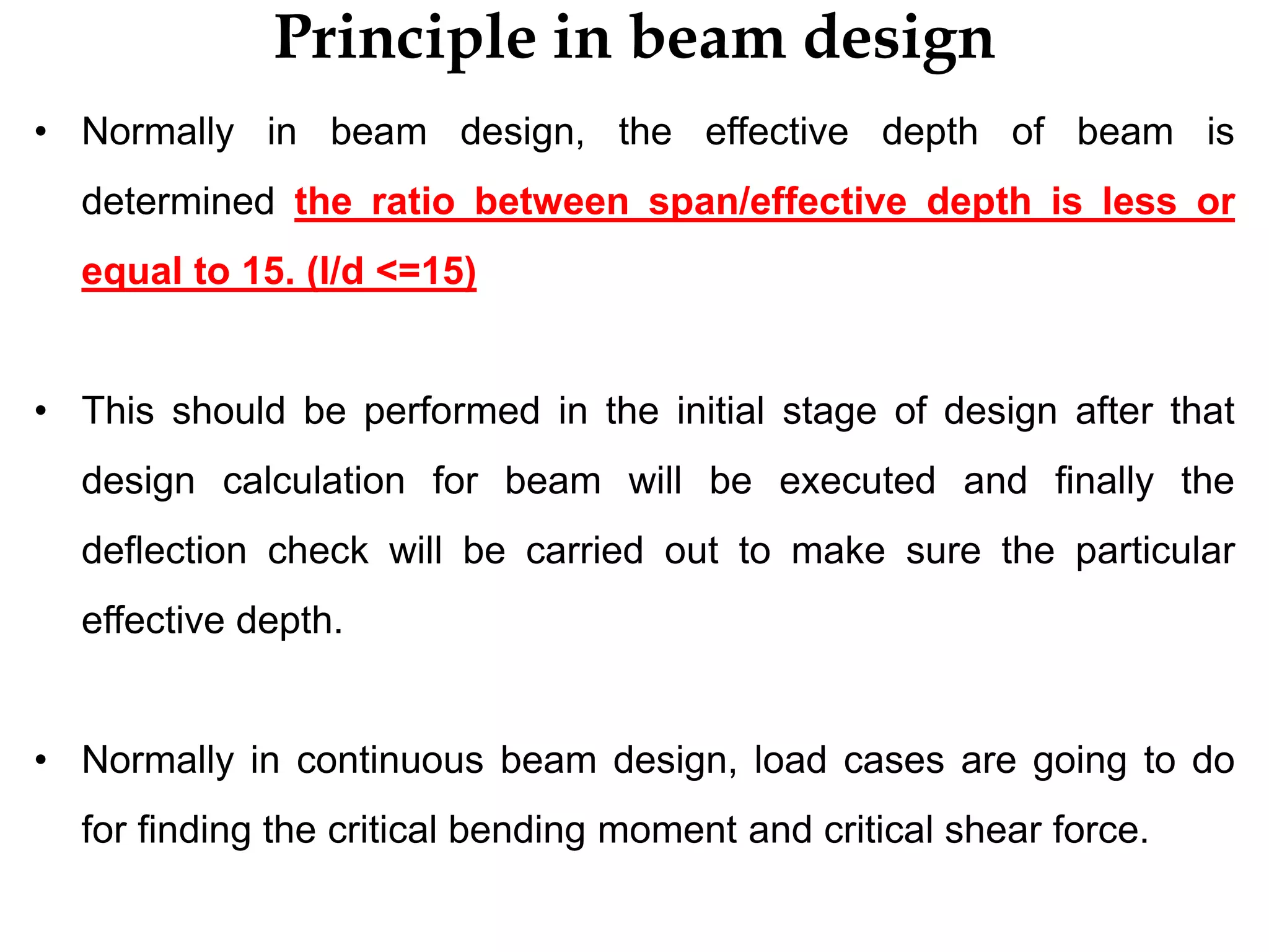 Principle in beam design
• Normally in beam design, the effective depth of beam is
determined the ratio between span/effective depth is less or
equal to 15. (l/d <=15)
• This should be performed in the initial stage of design after that
design calculation for beam will be executed and finally the
deflection check will be carried out to make sure the particular
effective depth.
• Normally in continuous beam design, load cases are going to do
for finding the critical bending moment and critical shear force.
 
