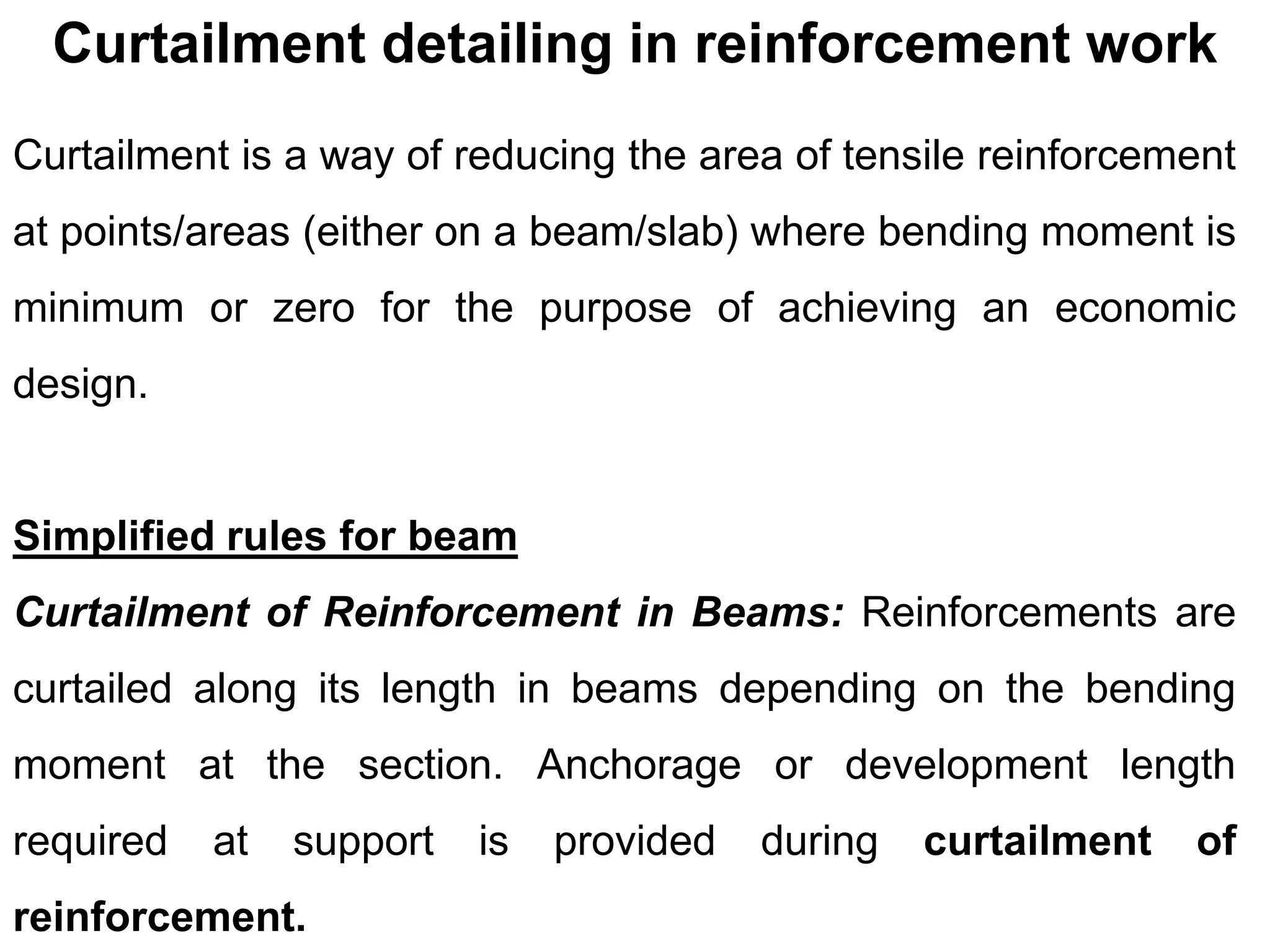 Curtailment detailing in reinforcement work
Curtailment is a way of reducing the area of tensile reinforcement
at points/areas (either on a beam/slab) where bending moment is
minimum or zero for the purpose of achieving an economic
design.
Simplified rules for beam
Curtailment of Reinforcement in Beams: Reinforcements are
curtailed along its length in beams depending on the bending
moment at the section. Anchorage or development length
required at support is provided during curtailment of
reinforcement.
 
