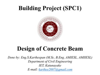 Building Project (SPC1)
Design of Concrete Beam
Done by: Eng.S.Kartheepan (M.Sc, B.Eng, AMIESL, AMIIESL)
Department of Civil Engineering
IET, Katunayake
E-mail: karthee2087@gmail.com
 