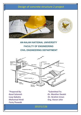 1
AN-NAJAH NATIONAL UNIVERSITY
FACULTY OF ENGINEERING
CIVIL ENGINEERING DEPARTMENT
*Prepared By: *Submitted To:
-Basel Salameh -Dr. Monther Dwakit
-Loay Qabaha -Dr. Ibrahim Irman
-Mohamad Hindi -Eng. Hanan Jafar
-Tariq Thawabi
62116112
Design of concrete structure 2 project
 