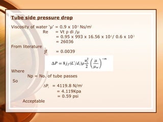 Tube side pressure drop
Viscosity of water ‘µ’ = 0.9 x 10-3
Ns/m2
Re = Vt ρ di /µ
= 0.95 x 993 x 16.56 x 10-3
/ 0.6 x 10-3
= 26036
From literature
jf = 0.0039
Where
Np = No. of tube passes
So
∆Pt = 4119.8 N/m2
= 4.119Kpa
= 0.59 psi
Acceptable
 