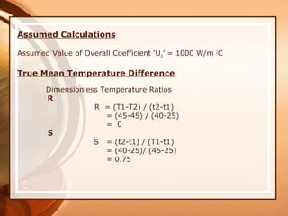 Assumed Calculations
Assumed Value of Overall Coefficient ‘UD’ = 1000 W/m 2
C
True Mean Temperature Difference
Dimensionless Temperature Ratios
R
R = (T1-T2) / (t2-t1)
= (45-45) / (40-25)
= 0
S
S = (t2-t1) / (T1-t1)
= (40-25)/ (45-25)
= 0.75
 