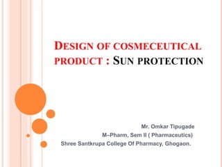 DESIGN OF COSMECEUTICAL
PRODUCT : SUN PROTECTION
Mr. Omkar Tipugade
M–Pharm, Sem II ( Pharmaceutics)
Shree Santkrupa College Of Pharmacy, Ghogaon.
 
