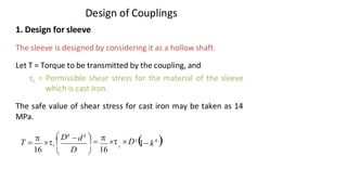 Design of Couplings
4
3/17/2021 Vijay Kumar Karma, IET, DAVV, Indore 7
3
16
16 D
c 1− k
 D4
 =  D ( )

− d4
 
T = c 


1. Design for sleeve
The sleeve is designed by considering it as a hollow shaft.
Let T = Torque to be transmitted by the coupling, and
τc = Permissible shear stress for the material of the sleeve
which is cast iron.
The safe value of shear stress for cast iron may be taken as 14
MPa.
 