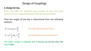 Design of Couplings
2. Design for key
From the table of standard cross section of key, the cross
section of key is selected based on the diameter of shaft.
Then the length of the key is determined from the following
relations
Considering Shearing Failure
Considering Compression Failure
2
T = l w 
d

d
2
Vijay Kumar Karma, IET, DAVV, Indore 8
2
c
T = l 
t

 
