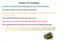 Design of Couplings
Clamp or Compression Coupling or split muff coupling
The halves of the muff are made of cast iron.
Both the halves are held together by means of mild steel studs or
bolts and nuts.
The number of bolts may be two, four or six.
The nuts are recessed into the bodies of the muff castings.
This coupling may be used for heavy duty and moderate speeds.
3/17/2021 Vijay Kumar Karma, IET, DAVV, Indore 9
 