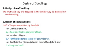 Design of Couplings
1. Design of muff and key
The muff and key are designed in the similar way as discussed in
muff coupling.
2. Design of clamping bolts
Let T = Torque transmitted by the shaft,
d = Diameter of shaft,
db = Root or effective diameter of bolt,
n = Number of bolts,
μ = Coefficient of friction between the muff and shaft, and
L = Length of muff.
3/17/2021 Vijay Kumar Karma, IET, DAVV, Indore 11
 