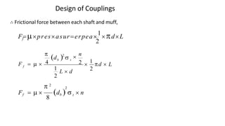 Design of Couplings
∴ Frictional force between each shaft and muff,
f
2
F=presasur=erpea
1
dL
(d )  n
b t
f


2
2 
1
d  L
F =   4
2
1
L  d
2
t
Vijay Kumar Karma, IET, DAVV, Indore 13
 2
2
Ff =   (db )   n
8
 