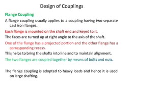 Design of Couplings
Flange Coupling
A flange coupling usually applies to a coupling having two separate
cast iron flanges.
The faces are turned up at right angle to the axis of the shaft.
This helps to bring the shafts into line and to maintain alignment.
The flange coupling is adopted to heavy loads and hence it is used
on large shafting.
3/17/2021 Vijay Kumar Karma, IET, DAVV, Indore 15
 