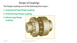 Design of Couplings
The flange couplings are of the following three types :
1. Unprotected type flange coupling.
2. Protected type flange coupling.
3. Marine type flange
coupling.
3/17/2021 Vijay Kumar Karma, IET, DAVV, Indore 16
 