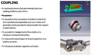 COUPLING
• A mechanicaldevicethatpermanentlyjoinstwo
rotatingshaftstoeachother.
•Purposes:-
• To providefortheconnectionofshaftsofunitsthat
aremanufacturedseparatelysuchasa motorand
generatorandtoprovidefordisconnectionforrepairs
oralternations.
• To provideformisalignmentoftheshaftsorto
introducemechanicalflexibility.
• To reducethetransmissionofshockloadsfromone
shafttoanother.
• To introduceprotectionagainstoverloads.
 