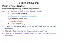 3/17/2021 Vijay Kumar Karma, IET, DAVV, Indore 20
Design of Couplings
Design of Flange Coupling
Consider a flange coupling as shown in Figure above.
Let
τs, τb
d = Diameter of shaft or inner diameter of hub,
D = Outer diameter of hub,
d1 = Nominal or outside diameter of bolt,
D1 = Diameter of bolt circle,
n = Number of bolts,
tf = Thickness of flange,
and τk = Allowable shear stress for shaft, bolt and key material
respectively
τc = Allowable shear stress for the flange material i.e. cast iron,
σcb, and σck = Allowable crushing stress for bolt and key material
respectively.
 