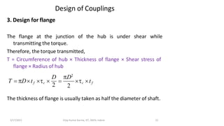 Design of Couplings
3. Design for flange
The flange at the junction of the hub is under shear while
transmitting the torque.
Therefore, the torque transmitted,
T = Circumference of hub × Thickness of flange × Shear stress of
flange × Radius of hub
The thickness of flange is usually taken as half the diameter of shaft.
c tf
3/17/2021 Vijay Kumar Karma, IET, DAVV, Indore 22
T = Dtf c 
2
=
D D2
2
 