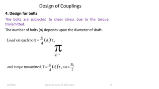 Design of Couplings
4. Design for bolts
The bolts are subjected to shear stress due to the torque
transmitted.
The number of bolts (n) depends upon the diameter of shaft.
(d ) b
Load on eachbolt = 

4
2
1
2
and torque transmitted,T =
2
1 b
(d ) n
D1

4

3/17/2021 Vijay Kumar Karma, IET, DAVV, Indore 23
41 b
T
L
o
o
a
o
b
t
n
l
=
t
h
(
d
a
l
)
o
a
2
 