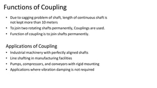 Functions of Coupling
• Due to sagging problem of shaft, length of continuous shaft is
not kept more than 10 meters
• To join two rotating shafts permanently, Couplings are used.
• Function of coupling is to join shafts permanently.
Applications of Coupling
• Industrial machinery with perfectly aligned shafts
• Line shafting in manufacturing facilities
• Pumps, compressors, and conveyors with rigid mounting
• Applications where vibration damping is not required
 