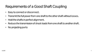 Requirements of a Good Shaft Coupling
1
1
/
1
1/
20
2
5 4
• Easy toconnectordisconnect.
• Transmitthefullpowerfromone shafttotheothershaftwithoutlosses.
• Hold theshaftsinperfectalignment.
• Reducethetransmissionof shock loads fromoneshafttoanothershaft.
• No projectingparts
 