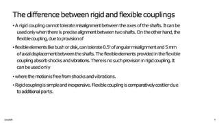 The difference betweenrigidandflexiblecouplings
1
1
/
1
1/
20
2
5 6
• A rigidcouplingcannottoleratemisalignmentbetweentheaxesof theshafts.Itcanbe
usedonlywhenthereisprecisealignmentbetweentwoshafts.On theotherhand,the
flexiblecoupling,duetoprovisionof
• flexibleelementslikebushordisk,cantolerate0.5°ofangularmisalignmentand5mm
ofaxialdisplacementbetweentheshafts.Theflexibleelementsprovidedintheflexible
couplingabsorbshocksandvibrations.Thereisnosuchprovisioninrigidcoupling.It
canbeusedonly
• wherethemotionisfreefromshocksandvibrations.
• Rigidcouplingissimpleandinexpensive.Flexiblecouplingiscomparativelycostlierdue
toadditionalparts.
 