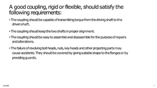A good coupling,rigidor flexible,shouldsatisfy the
following requirements:
1
1
/
1
1/
20
2
5 7
• Thecouplingshouldbecapableoftransmittingtorquefromthedrivingshafttothe
drivenshaft.
• Thecouplingshouldkeepthetwoshaftsinproperalignment.
• Thecouplingshouldbeeasytoassembleanddisassembleforthepurposeofrepairs
andalterations.
• Thefailureofrevolvingboltheads,nuts,keyheadsandotherprojectingpartsmay
causeaccidents.Theyshouldbecoveredbygivingsuitableshapetotheflangesorby
providingguards.
 