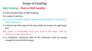3/17/2021 Vijay Kumar Karma, IET, DAVV, Indore 5
Design of Couplings
Rigid Couplings - Sleeve or Muff-coupling
It is the simplest type of rigid coupling.
It is made of cast iron.
It consists of a hollow cylinder whose inner diameter is the same as
that of the shaft.
It is fitted over the ends of the two shafts by means of a gib head
key.
The power is transmitted from one shaft to the other shaft by
means of a key and a sleeve.
It is, therefore, necessary that all the elements must be strong
enough to transmit the torque.
 