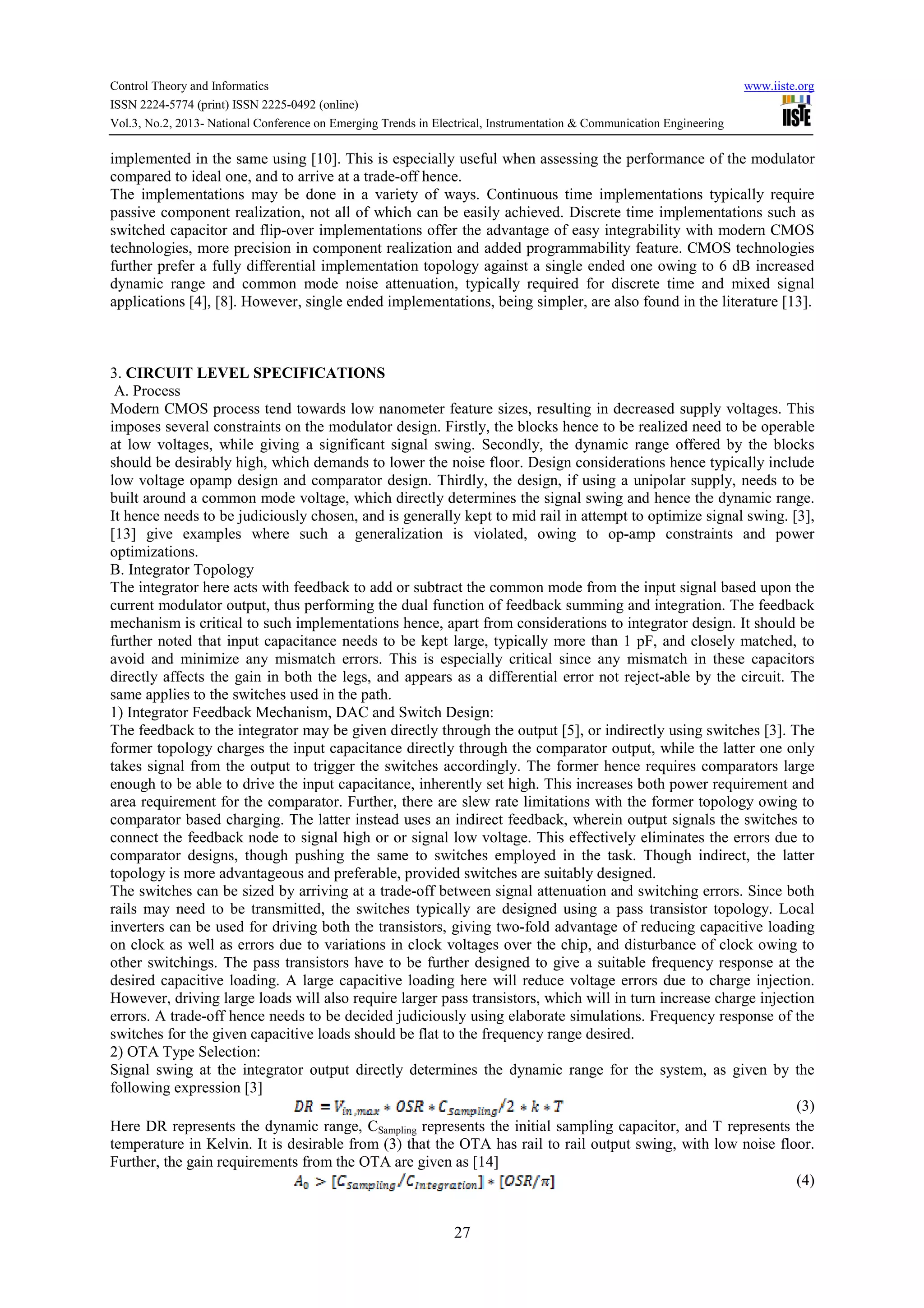Control Theory and Informatics www.iiste.org
ISSN 2224-5774 (print) ISSN 2225-0492 (online)
Vol.3, No.2, 2013- National Conference on Emerging Trends in Electrical, Instrumentation & Communication Engineering
27
implemented in the same using [10]. This is especially useful when assessing the performance of the modulator
compared to ideal one, and to arrive at a trade-off hence.
The implementations may be done in a variety of ways. Continuous time implementations typically require
passive component realization, not all of which can be easily achieved. Discrete time implementations such as
switched capacitor and flip-over implementations offer the advantage of easy integrability with modern CMOS
technologies, more precision in component realization and added programmability feature. CMOS technologies
further prefer a fully differential implementation topology against a single ended one owing to 6 dB increased
dynamic range and common mode noise attenuation, typically required for discrete time and mixed signal
applications [4], [8]. However, single ended implementations, being simpler, are also found in the literature [13].
3. CIRCUIT LEVEL SPECIFICATIONS
A. Process
Modern CMOS process tend towards low nanometer feature sizes, resulting in decreased supply voltages. This
imposes several constraints on the modulator design. Firstly, the blocks hence to be realized need to be operable
at low voltages, while giving a significant signal swing. Secondly, the dynamic range offered by the blocks
should be desirably high, which demands to lower the noise floor. Design considerations hence typically include
low voltage opamp design and comparator design. Thirdly, the design, if using a unipolar supply, needs to be
built around a common mode voltage, which directly determines the signal swing and hence the dynamic range.
It hence needs to be judiciously chosen, and is generally kept to mid rail in attempt to optimize signal swing. [3],
[13] give examples where such a generalization is violated, owing to op-amp constraints and power
optimizations.
B. Integrator Topology
The integrator here acts with feedback to add or subtract the common mode from the input signal based upon the
current modulator output, thus performing the dual function of feedback summing and integration. The feedback
mechanism is critical to such implementations hence, apart from considerations to integrator design. It should be
further noted that input capacitance needs to be kept large, typically more than 1 pF, and closely matched, to
avoid and minimize any mismatch errors. This is especially critical since any mismatch in these capacitors
directly affects the gain in both the legs, and appears as a differential error not reject-able by the circuit. The
same applies to the switches used in the path.
1) Integrator Feedback Mechanism, DAC and Switch Design:
The feedback to the integrator may be given directly through the output [5], or indirectly using switches [3]. The
former topology charges the input capacitance directly through the comparator output, while the latter one only
takes signal from the output to trigger the switches accordingly. The former hence requires comparators large
enough to be able to drive the input capacitance, inherently set high. This increases both power requirement and
area requirement for the comparator. Further, there are slew rate limitations with the former topology owing to
comparator based charging. The latter instead uses an indirect feedback, wherein output signals the switches to
connect the feedback node to signal high or or signal low voltage. This effectively eliminates the errors due to
comparator designs, though pushing the same to switches employed in the task. Though indirect, the latter
topology is more advantageous and preferable, provided switches are suitably designed.
The switches can be sized by arriving at a trade-off between signal attenuation and switching errors. Since both
rails may need to be transmitted, the switches typically are designed using a pass transistor topology. Local
inverters can be used for driving both the transistors, giving two-fold advantage of reducing capacitive loading
on clock as well as errors due to variations in clock voltages over the chip, and disturbance of clock owing to
other switchings. The pass transistors have to be further designed to give a suitable frequency response at the
desired capacitive loading. A large capacitive loading here will reduce voltage errors due to charge injection.
However, driving large loads will also require larger pass transistors, which will in turn increase charge injection
errors. A trade-off hence needs to be decided judiciously using elaborate simulations. Frequency response of the
switches for the given capacitive loads should be flat to the frequency range desired.
2) OTA Type Selection:
Signal swing at the integrator output directly determines the dynamic range for the system, as given by the
following expression [3]
(3)
Here DR represents the dynamic range, CSampling represents the initial sampling capacitor, and T represents the
temperature in Kelvin. It is desirable from (3) that the OTA has rail to rail output swing, with low noise floor.
Further, the gain requirements from the OTA are given as [14]
(4)
 
