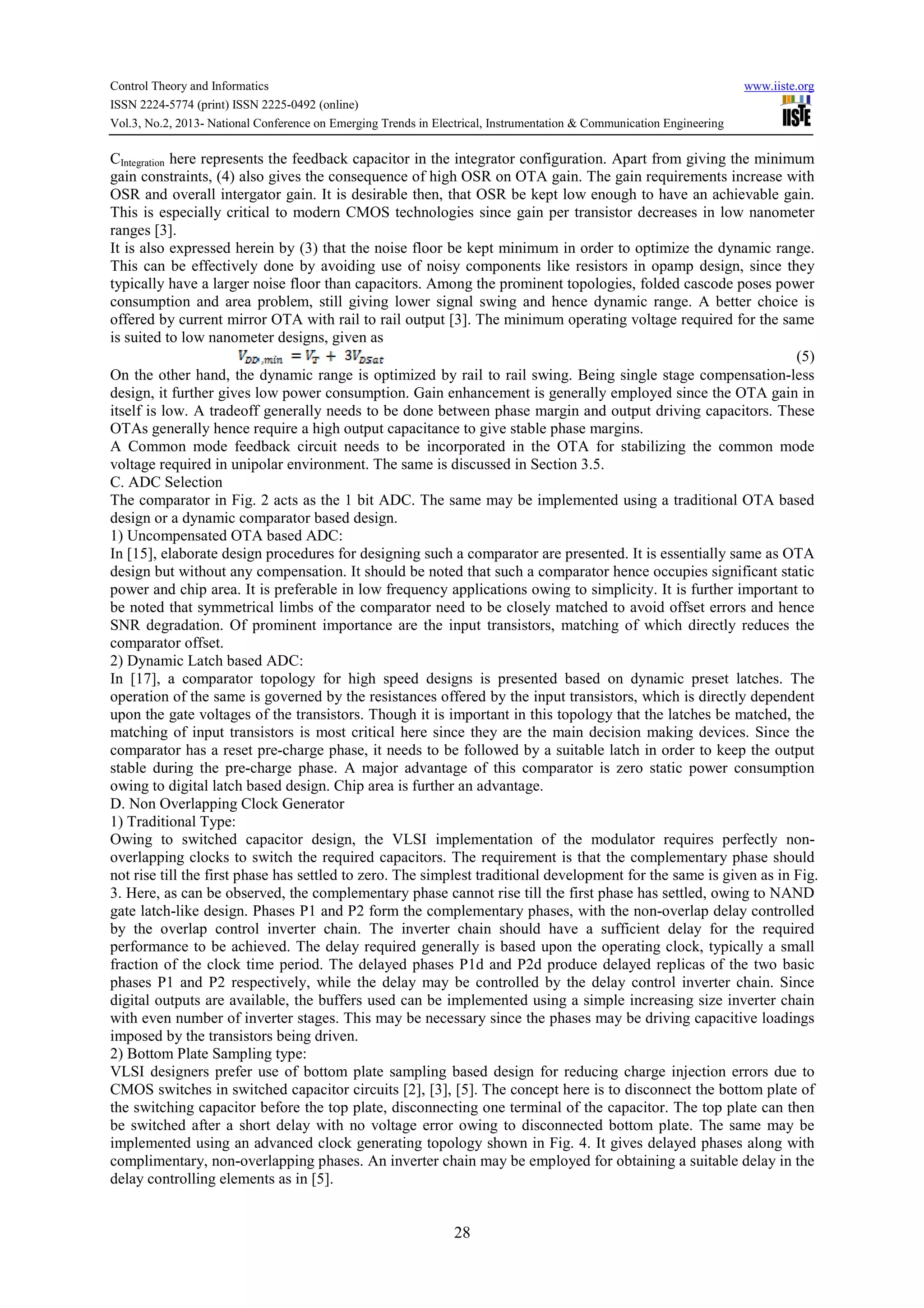 Control Theory and Informatics www.iiste.org
ISSN 2224-5774 (print) ISSN 2225-0492 (online)
Vol.3, No.2, 2013- National Conference on Emerging Trends in Electrical, Instrumentation & Communication Engineering
28
CIntegration here represents the feedback capacitor in the integrator configuration. Apart from giving the minimum
gain constraints, (4) also gives the consequence of high OSR on OTA gain. The gain requirements increase with
OSR and overall intergator gain. It is desirable then, that OSR be kept low enough to have an achievable gain.
This is especially critical to modern CMOS technologies since gain per transistor decreases in low nanometer
ranges [3].
It is also expressed herein by (3) that the noise floor be kept minimum in order to optimize the dynamic range.
This can be effectively done by avoiding use of noisy components like resistors in opamp design, since they
typically have a larger noise floor than capacitors. Among the prominent topologies, folded cascode poses power
consumption and area problem, still giving lower signal swing and hence dynamic range. A better choice is
offered by current mirror OTA with rail to rail output [3]. The minimum operating voltage required for the same
is suited to low nanometer designs, given as
(5)
On the other hand, the dynamic range is optimized by rail to rail swing. Being single stage compensation-less
design, it further gives low power consumption. Gain enhancement is generally employed since the OTA gain in
itself is low. A tradeoff generally needs to be done between phase margin and output driving capacitors. These
OTAs generally hence require a high output capacitance to give stable phase margins.
A Common mode feedback circuit needs to be incorporated in the OTA for stabilizing the common mode
voltage required in unipolar environment. The same is discussed in Section 3.5.
C. ADC Selection
The comparator in Fig. 2 acts as the 1 bit ADC. The same may be implemented using a traditional OTA based
design or a dynamic comparator based design.
1) Uncompensated OTA based ADC:
In [15], elaborate design procedures for designing such a comparator are presented. It is essentially same as OTA
design but without any compensation. It should be noted that such a comparator hence occupies significant static
power and chip area. It is preferable in low frequency applications owing to simplicity. It is further important to
be noted that symmetrical limbs of the comparator need to be closely matched to avoid offset errors and hence
SNR degradation. Of prominent importance are the input transistors, matching of which directly reduces the
comparator offset.
2) Dynamic Latch based ADC:
In [17], a comparator topology for high speed designs is presented based on dynamic preset latches. The
operation of the same is governed by the resistances offered by the input transistors, which is directly dependent
upon the gate voltages of the transistors. Though it is important in this topology that the latches be matched, the
matching of input transistors is most critical here since they are the main decision making devices. Since the
comparator has a reset pre-charge phase, it needs to be followed by a suitable latch in order to keep the output
stable during the pre-charge phase. A major advantage of this comparator is zero static power consumption
owing to digital latch based design. Chip area is further an advantage.
D. Non Overlapping Clock Generator
1) Traditional Type:
Owing to switched capacitor design, the VLSI implementation of the modulator requires perfectly non-
overlapping clocks to switch the required capacitors. The requirement is that the complementary phase should
not rise till the first phase has settled to zero. The simplest traditional development for the same is given as in Fig.
3. Here, as can be observed, the complementary phase cannot rise till the first phase has settled, owing to NAND
gate latch-like design. Phases P1 and P2 form the complementary phases, with the non-overlap delay controlled
by the overlap control inverter chain. The inverter chain should have a sufficient delay for the required
performance to be achieved. The delay required generally is based upon the operating clock, typically a small
fraction of the clock time period. The delayed phases P1d and P2d produce delayed replicas of the two basic
phases P1 and P2 respectively, while the delay may be controlled by the delay control inverter chain. Since
digital outputs are available, the buffers used can be implemented using a simple increasing size inverter chain
with even number of inverter stages. This may be necessary since the phases may be driving capacitive loadings
imposed by the transistors being driven.
2) Bottom Plate Sampling type:
VLSI designers prefer use of bottom plate sampling based design for reducing charge injection errors due to
CMOS switches in switched capacitor circuits [2], [3], [5]. The concept here is to disconnect the bottom plate of
the switching capacitor before the top plate, disconnecting one terminal of the capacitor. The top plate can then
be switched after a short delay with no voltage error owing to disconnected bottom plate. The same may be
implemented using an advanced clock generating topology shown in Fig. 4. It gives delayed phases along with
complimentary, non-overlapping phases. An inverter chain may be employed for obtaining a suitable delay in the
delay controlling elements as in [5].
 
