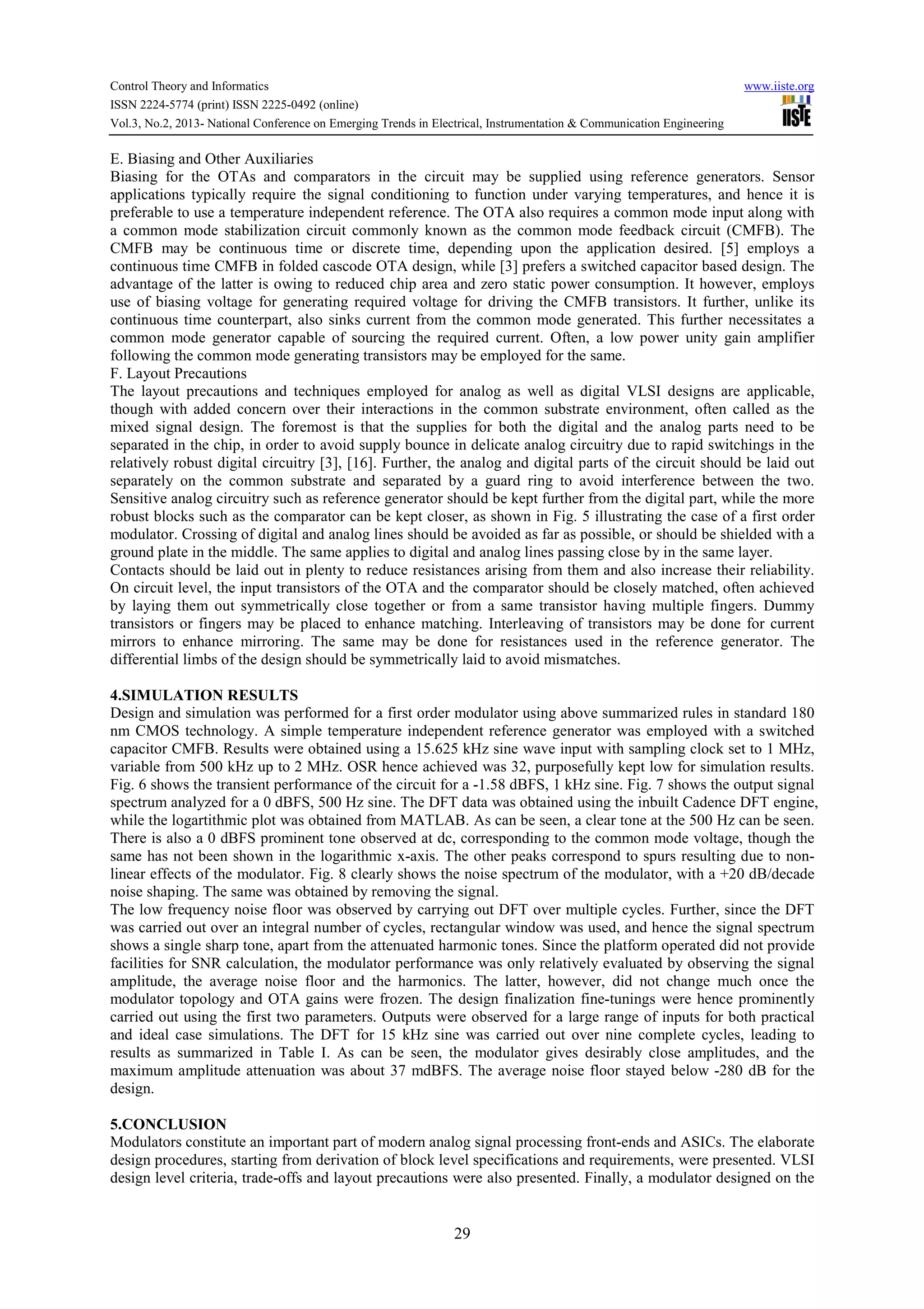 Control Theory and Informatics www.iiste.org
ISSN 2224-5774 (print) ISSN 2225-0492 (online)
Vol.3, No.2, 2013- National Conference on Emerging Trends in Electrical, Instrumentation & Communication Engineering
29
E. Biasing and Other Auxiliaries
Biasing for the OTAs and comparators in the circuit may be supplied using reference generators. Sensor
applications typically require the signal conditioning to function under varying temperatures, and hence it is
preferable to use a temperature independent reference. The OTA also requires a common mode input along with
a common mode stabilization circuit commonly known as the common mode feedback circuit (CMFB). The
CMFB may be continuous time or discrete time, depending upon the application desired. [5] employs a
continuous time CMFB in folded cascode OTA design, while [3] prefers a switched capacitor based design. The
advantage of the latter is owing to reduced chip area and zero static power consumption. It however, employs
use of biasing voltage for generating required voltage for driving the CMFB transistors. It further, unlike its
continuous time counterpart, also sinks current from the common mode generated. This further necessitates a
common mode generator capable of sourcing the required current. Often, a low power unity gain amplifier
following the common mode generating transistors may be employed for the same.
F. Layout Precautions
The layout precautions and techniques employed for analog as well as digital VLSI designs are applicable,
though with added concern over their interactions in the common substrate environment, often called as the
mixed signal design. The foremost is that the supplies for both the digital and the analog parts need to be
separated in the chip, in order to avoid supply bounce in delicate analog circuitry due to rapid switchings in the
relatively robust digital circuitry [3], [16]. Further, the analog and digital parts of the circuit should be laid out
separately on the common substrate and separated by a guard ring to avoid interference between the two.
Sensitive analog circuitry such as reference generator should be kept further from the digital part, while the more
robust blocks such as the comparator can be kept closer, as shown in Fig. 5 illustrating the case of a first order
modulator. Crossing of digital and analog lines should be avoided as far as possible, or should be shielded with a
ground plate in the middle. The same applies to digital and analog lines passing close by in the same layer.
Contacts should be laid out in plenty to reduce resistances arising from them and also increase their reliability.
On circuit level, the input transistors of the OTA and the comparator should be closely matched, often achieved
by laying them out symmetrically close together or from a same transistor having multiple fingers. Dummy
transistors or fingers may be placed to enhance matching. Interleaving of transistors may be done for current
mirrors to enhance mirroring. The same may be done for resistances used in the reference generator. The
differential limbs of the design should be symmetrically laid to avoid mismatches.
4.SIMULATION RESULTS
Design and simulation was performed for a first order modulator using above summarized rules in standard 180
nm CMOS technology. A simple temperature independent reference generator was employed with a switched
capacitor CMFB. Results were obtained using a 15.625 kHz sine wave input with sampling clock set to 1 MHz,
variable from 500 kHz up to 2 MHz. OSR hence achieved was 32, purposefully kept low for simulation results.
Fig. 6 shows the transient performance of the circuit for a -1.58 dBFS, 1 kHz sine. Fig. 7 shows the output signal
spectrum analyzed for a 0 dBFS, 500 Hz sine. The DFT data was obtained using the inbuilt Cadence DFT engine,
while the logartithmic plot was obtained from MATLAB. As can be seen, a clear tone at the 500 Hz can be seen.
There is also a 0 dBFS prominent tone observed at dc, corresponding to the common mode voltage, though the
same has not been shown in the logarithmic x-axis. The other peaks correspond to spurs resulting due to non-
linear effects of the modulator. Fig. 8 clearly shows the noise spectrum of the modulator, with a +20 dB/decade
noise shaping. The same was obtained by removing the signal.
The low frequency noise floor was observed by carrying out DFT over multiple cycles. Further, since the DFT
was carried out over an integral number of cycles, rectangular window was used, and hence the signal spectrum
shows a single sharp tone, apart from the attenuated harmonic tones. Since the platform operated did not provide
facilities for SNR calculation, the modulator performance was only relatively evaluated by observing the signal
amplitude, the average noise floor and the harmonics. The latter, however, did not change much once the
modulator topology and OTA gains were frozen. The design finalization fine-tunings were hence prominently
carried out using the first two parameters. Outputs were observed for a large range of inputs for both practical
and ideal case simulations. The DFT for 15 kHz sine was carried out over nine complete cycles, leading to
results as summarized in Table I. As can be seen, the modulator gives desirably close amplitudes, and the
maximum amplitude attenuation was about 37 mdBFS. The average noise floor stayed below -280 dB for the
design.
5.CONCLUSION
Modulators constitute an important part of modern analog signal processing front-ends and ASICs. The elaborate
design procedures, starting from derivation of block level specifications and requirements, were presented. VLSI
design level criteria, trade-offs and layout precautions were also presented. Finally, a modulator designed on the
 