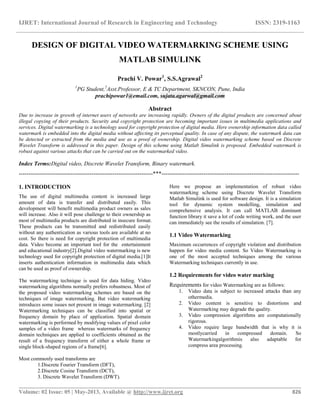 IJRET: International Journal of Research in Engineering and Technology ISSN: 2319-1163
__________________________________________________________________________________________
Volume: 02 Issue: 05 | May-2013, Available @ http://www.ijret.org 826
DESIGN OF DIGITAL VIDEO WATERMARKING SCHEME USING
MATLAB SIMULINK
Prachi V. Powar1
, S.S.Agrawal2
1
PG Student,2
Asst.Professor, E & TC Department, SKNCON, Pune, India
prachipowar1@email.com, sujata.agarwal@gmail.com
Abstract
Due to increase in growth of internet users of networks are increasing rapidly. Owners of the digital products are concerned about
illegal copying of their products. Security and copyright protection are becoming important issues in multimedia applications and
services. Digital watermarking is a technology used for copyright protection of digital media. Here ownership information data called
watermark is embedded into the digital media without affecting its perceptual quality. In case of any dispute, the watermark data can
be detected or extracted from the media and use as a proof of ownership. Digital video watermarking scheme based on Discrete
Wavelet Transform is addressed in this paper. Design of this scheme using Matlab Simulink is proposed. Embedded watermark is
robust against various attacks that can be carried out on the watermarked video.
Index Terms:Digital video, Discrete Wavelet Transform, Binary watermark.
----------------------------------------------------------------------***------------------------------------------------------------------------
1. INTRODUCTION
The use of digital multimedia content is increased large
amount of data is transfer and distributed easily. This
development will benefit multimedia product owners as sales
will increase. Also it will pose challenge to their ownership as
most of multimedia products are distributed in insecure format.
These products can be transmitted and redistributed easily
without any authentication as various tools are available at no
cost. So there is need for copyright protection of multimedia
data. Video become an important tool for the entertainment
and educational industry[2].Digital video watermarking is new
technology used for copyright protection of digital media.[1]It
inserts authentication information in multimedia data which
can be used as proof of ownership.
The watermarking technique is used for data hiding. Video
watermarking algorithms normally prefers robustness. Most of
the proposed video watermarking schemes are based on the
techniques of image watermarking. But video watermarking
introduces some issues not present in image watermarking. [2]
Watermarking techniques can be classified into spatial or
frequency domain by place of application. Spatial domain
watermarking is performed by modifying values of pixel color
samples of a video frame whereas watermarks of frequency
domain techniques are applied to coefficients obtained as the
result of a frequency transform of either a whole frame or
single block-shaped regions of a frame[6].
Most commonly used transforms are
1.Discrete Fourier Transform (DFT),
2.Discrete Cosine Transform (DCT),
3. Discrete Wavelet Transform (DWT).
Here we propose an implementation of robust video
watermarking scheme using Discrete Wavelet Transform
Matlab Simulink is used for software design. It is a simulation
tool for dynamic system modelling, simulation and
comprehensive analysis. It can call MATLAB dominant
function library it save a lot of code writing work, and the user
can immediately see the results of simulation. [7].
1.1 Video Watermarking
Maximum occurrences of copyright violation and distribution
happen for video media content. So Video Watermarking is
one of the most accepted techniques among the various
Watermarking techniques currently in use.
1.2 Requirements for video water marking
Requirements for video Watermarking are as follows:
1. Video data is subject to increased attacks than any
othermedia.
2. Video content is sensitive to distortions and
Watermarking may degrade the quality.
3. Video compression algorithms are computationally
rigorous.
4. Video require large bandwidth that is why it is
mostlycarried in compressed domain. So
Watermarkingalgorithmis also adaptable for
compress area processing.
 