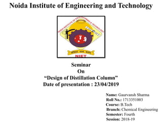 Noida Institute of Engineering and Technology
Seminar
On
“Design of Distillation Column”
Date of presentation : 23/04/2019
Name: Gaurvansh Sharma
Roll No.: 1713351003
Course: B.Tech
Branch: Chemical Engineering
Semester: Fourth
Session: 2018-19
 