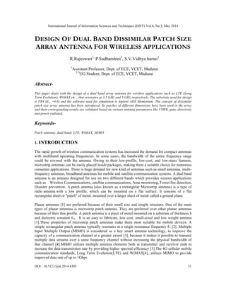 International Journal of Information Sciences and Techniques (IJIST) Vol.4, No.3, May 2014
DOI : 10.5121/ijist.2014.4305 31
DESIGN OF DUAL BAND DISSIMILAR PATCH SIZE
ARRAY ANTENNA FOR WIRELESS APPLICATIONS
R.Rajeswari1,
P.Sudharshini2
, S.V.Vidhya harini3
1
Assistant Professor, Dept. of ECE, VCET, Madurai
2-3
UG Student, Dept. of ECE, VCET, Madurai
Abstract-
This paper deals with the design of a dual band array antenna for wireless applications such as LTE (Long
Term Evolution), WiMAX etc…that resonates at 3.5 GHz and 5 GHz respectively. The substrate used for design
is FR4 (∈ =4.6) and the software used for simulation is Agilent ADS Momentum. The concept of dissimilar
patch size array antenna has been introduced. So patches of different dimensions have been used in the array
and their corresponding results are validated based on various antenna parameters like VSWR, gain, directivity
and power radiated.
Keywords-
Patch antenna; dual-band; LTE; WiMAX; MIMO
1. INTRODUCTION
The rapid growth of wireless communication systems has increased the demand for compact antennas
with multiband operating frequencies. In some cases, the bandwidth of the entire frequency range
could be covered with the antenna. Owing to their low-profile, low-cost, and low-mass features,
microstrip antennas can be easily placed inside packages, making them a suitable choice for numerous
consumer applications. There is huge demand for new kind of antennas such as small antennas, multi-
frequency antennas, broadband antennas for mobile and satellite communication systems. A dual band
antenna is an antenna designed for use on two different bands which provides various applications
such as Wireless Communications, satellite communications, Area monitoring, Forest fire detection,
Disaster prevention. A patch antenna (also known as a rectangular Microstrip antenna) is a type of
radio antenna with a low profile, which can be mounted on a flat surface. It consists of a flat
rectangular sheet or "patch" of metal, mounted over a larger sheet of metal called a ground plane.
Planar antennas [1] are preferred because of their small size and simple structure. One of the main
types of planar antennas is microstrip patch antenna. They are preferred over other planar antennas
because of their thin profile. A patch antenna is a piece of metal mounted on a substrate of thickness h
and dielectric constant ∈ . It is an easy to fabricate, low cost, small-sized and low weight antenna
[1].These properties of microstrip patch antennas make them most suitable for mobile devices. A
simple rectangular patch antenna typically resonates at a single resonance frequency Fr [2]. Multiple
Input Multiple Output (MIMO) is considered as a key smart antenna technology, to improve the
capacity of a communication channel at a greater extent [3], because it makes it possible to transmit
multiple data streams over a same frequency channel without increasing the physical bandwidth of
that channel [4].MIMO utilizes multiple antenna elements both at transmitter and receiver ends to
increase the data transmission rate by providing higher spectral efficiency [3].The 4G cellular mobile
communication standards, Long Term Evolution(LTE) and WiMAX[4], utilizes MIMO to provide
improved data rate of up to 1Gbps
 