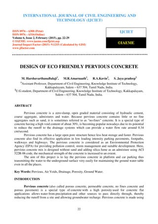 International Journal of Civil Engineering and Technology (IJCIET), ISSN 0976 – 6308 (Print),
ISSN 0976 – 6316(Online), Volume 6, Issue 2, February (2015), pp. 22-29 © IAEME
22
DESIGN OF ECO FRIENDLY PERVIOUS CONCRETE
M. HarshavarthanaBalaji1
, M.R.Amarnaath2
, R.A.Kavin2
, S. Jaya pradeep2
1
Assistant Professor, Department of Civil Engineering, Knowledge Institute of Technology,
Kakkapalayam, Salem – 637 504, Tamil Nadu, India.
2
U.G.student, Department of Civil Engineering, Knowledge Institute of Technology, Kakkapalayam,
Salem – 637 504, Tamil Nadu, India.
ABSTRACT
Pervious concrete is a zero-slump, open graded material consisting of hydraulic cement,
coarse aggregate, admixtures and water. Because pervious concrete contains little or no fine
aggregates such as sand, it is sometimes referred to as “no-fines” concrete. It is a special type of
concrete having a high void content of about 30%, is becoming popular nowadays due to its potential
to reduce the runoff to the drainage systems which can provide a water flow rate around 0.34
cm/second.
Pervious concrete has a large open pore structure hence less heat storage and faster. Pervious
concrete also find its effective application in low loading intensity parking pavements, footpaths,
walkways and highways. The pervious concrete is considered as an Environmental Protection
Agency (EPA) for providing pollution control, storm management and suitable development. Here,
pervious concrete mix is designed without sand and adding silica fume as an admixture using ACI
522R-06 code, the mechanical strength of the concrete is increased to an extent.
The aim of this project is to lay the pervious concrete in platform and car parking thus
transmitting the water to the underground surface very easily for maintaining the ground water table
even in all the places.
Key Words: Pervious, Air Voids, Drainage, Porosity, Ground Water.
INTRODUCTION
Pervious concrete (also called porous concrete, permeable concrete, no fines concrete and
porous pavement) is a special type of concrete with a high porosity used for concrete flat
applications allows water from precipitation and other sources to pass directly through, thereby
reducing the runoff from a site and allowing groundwater recharge. Pervious concrete is made using
INTERNATIONAL JOURNAL OF CIVIL ENGINEERING AND
TECHNOLOGY (IJCIET)
ISSN 0976 – 6308 (Print)
ISSN 0976 – 6316(Online)
Volume 6, Issue 2, February (2015), pp. 22-29
© IAEME: www.iaeme.com/Ijciet.asp
Journal Impact Factor (2015): 9.1215 (Calculated by GISI)
www.jifactor.com
IJCIET
©IAEME
 